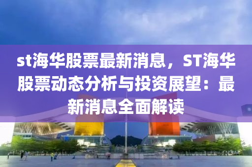 st海華股票最新消息，ST海華股票動態(tài)分析與投資展望：最新消息全面解讀