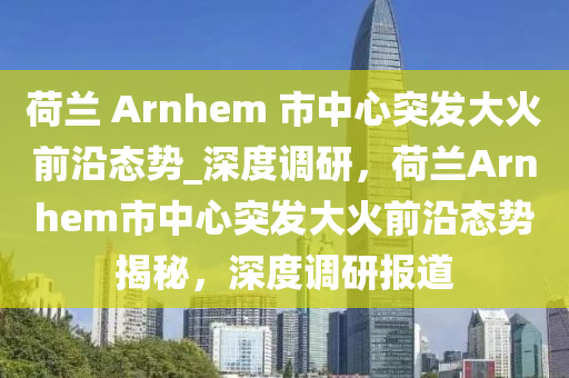 荷蘭 Arnhem 市中心突發(fā)大火前沿態(tài)勢_深度調研，荷蘭Arnhem市中心突發(fā)大火前沿態(tài)勢揭秘，深度調研報道