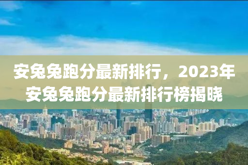 安兔兔跑分最新排行，2023年安兔兔跑分最新排行榜揭曉