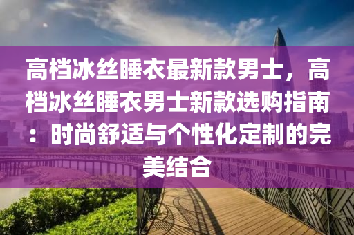 高檔冰絲睡衣最新款男士，高檔冰絲睡衣男士新款選購指南：時尚舒適與個性化定制的完美結(jié)合