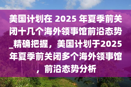 美國計劃在 2025 年夏季前關(guān)閉十幾個海外領(lǐng)事館前沿態(tài)勢_精確把握，美國計劃于2025年夏季前關(guān)閉多個海外領(lǐng)事館，前沿態(tài)勢分析