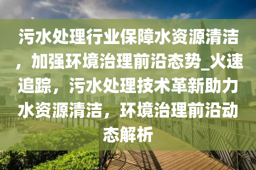 污水處理行業(yè)保障水資源清潔，加強(qiáng)環(huán)境治理前沿態(tài)勢(shì)_火速追蹤，污水處理技術(shù)革新助力水資源清潔，環(huán)境治理前沿動(dòng)態(tài)解析