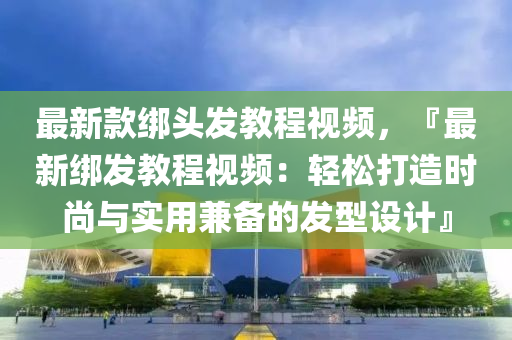 最新款綁頭發(fā)教程視頻，『最新綁發(fā)教程視頻：輕松打造時(shí)尚與實(shí)用兼?zhèn)涞陌l(fā)型設(shè)計(jì)』