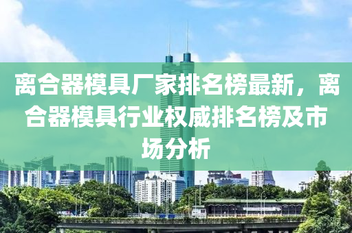 離合器模具廠家排名榜最新，離合器模具行業(yè)權(quán)威排名榜及市場(chǎng)分析