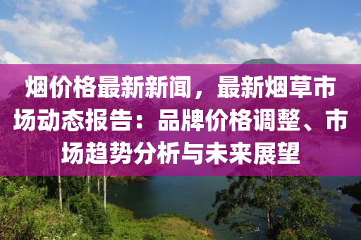 煙價(jià)格最新新聞，最新煙草市場(chǎng)動(dòng)態(tài)報(bào)告：品牌價(jià)格調(diào)整、市場(chǎng)趨勢(shì)分析與未來(lái)展望