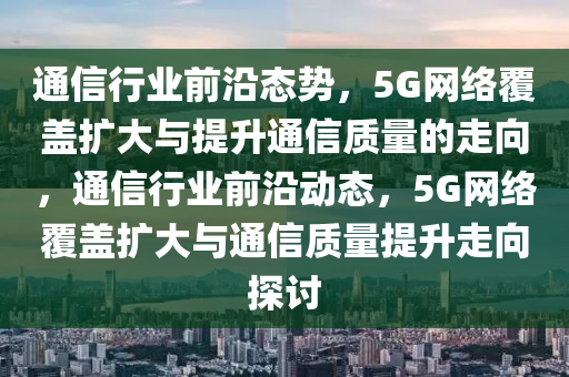 通信行業(yè)前沿態(tài)勢，5G網(wǎng)絡(luò)覆蓋擴大與提升通信質(zhì)量的走向，通信行業(yè)前沿動態(tài)，5G網(wǎng)絡(luò)覆蓋擴大與通信質(zhì)量提升走向探討