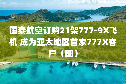 國(guó)泰航空訂購(gòu)21架777-9X飛機(jī) 成為亞太地區(qū)首家777X客戶（圖）