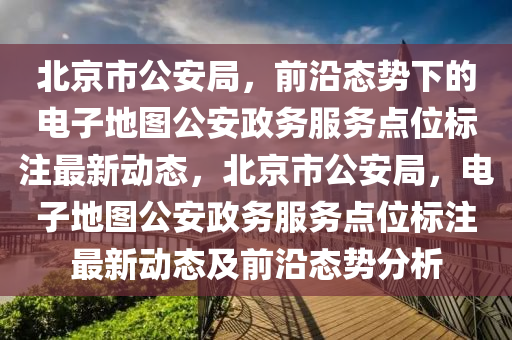 北京市公安局，前沿態(tài)勢(shì)下的電子地圖公安政務(wù)服務(wù)點(diǎn)位標(biāo)注最新動(dòng)態(tài)，北京市公安局，電子地圖公安政務(wù)服務(wù)點(diǎn)位標(biāo)注最新動(dòng)態(tài)及前沿態(tài)勢(shì)分析