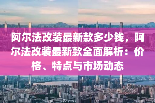 阿爾法改裝最新款多少錢，阿爾法改裝最新款全面解析：價(jià)格、特點(diǎn)與市場(chǎng)動(dòng)態(tài)