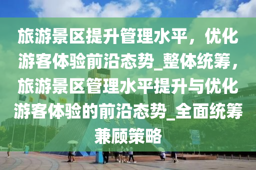 旅游景區(qū)提升管理水平，優(yōu)化游客體驗(yàn)前沿態(tài)勢(shì)_整體統(tǒng)籌，旅游景區(qū)管理水平提升與優(yōu)化游客體驗(yàn)的前沿態(tài)勢(shì)_全面統(tǒng)籌兼顧策略