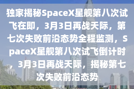 獨(dú)家揭秘SpaceX星艦第八次試飛在即，3月3日再戰(zhàn)天際，第七次失敗前沿態(tài)勢全程監(jiān)測，SpaceX星艦第八次試飛倒計(jì)時(shí)，3月3日再戰(zhàn)天際，揭秘第七次失敗前沿態(tài)勢