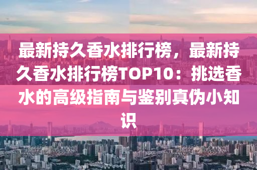 最新持久香水排行榜，最新持久香水排行榜TOP10：挑選香水的高級(jí)指南與鑒別真?zhèn)涡≈R(shí)