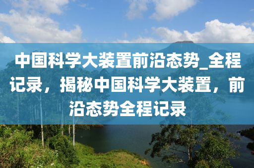 中國(guó)科學(xué)大裝置前沿態(tài)勢(shì)_全程記錄，揭秘中國(guó)科學(xué)大裝置，前沿態(tài)勢(shì)全程記錄