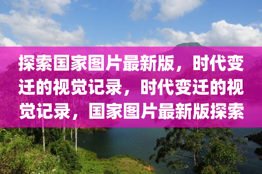 探索國家圖片最新版，時代變遷的視覺記錄，時代變遷的視覺記錄，國家圖片最新版探索