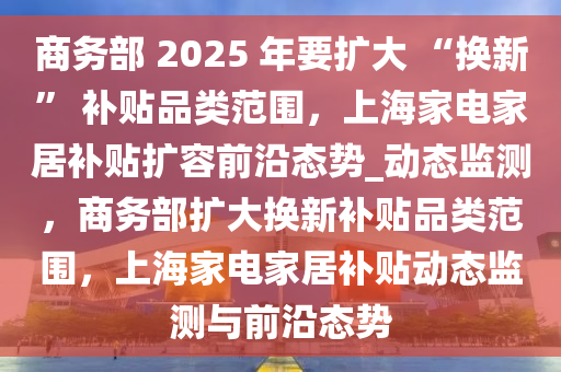 商務(wù)部 2025 年要擴(kuò)大 “換新” 補(bǔ)貼品類(lèi)范圍，上海家電家居補(bǔ)貼擴(kuò)容前沿態(tài)勢(shì)_動(dòng)態(tài)監(jiān)測(cè)，商務(wù)部擴(kuò)大換新補(bǔ)貼品類(lèi)范圍，上海家電家居補(bǔ)貼動(dòng)態(tài)監(jiān)測(cè)與前沿態(tài)勢(shì)