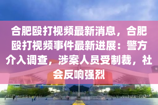 合肥毆打視頻最新消息，合肥毆打視頻事件最新進(jìn)展：警方介入調(diào)查，涉案人員受制裁，社會(huì)反響強(qiáng)烈