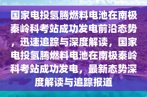 國(guó)家電投 “氫騰” 燃料電池在南極秦嶺科考站成功發(fā)電前沿態(tài)勢(shì)_迅速追蹤