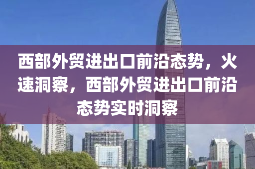 西部外貿進出口前沿態(tài)勢，火速洞察，西部外貿進出口前沿態(tài)勢實時洞察