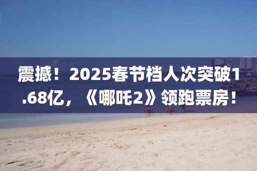 震撼！2025春節(jié)檔人次突破1.68億，《哪吒2》領(lǐng)跑票房！