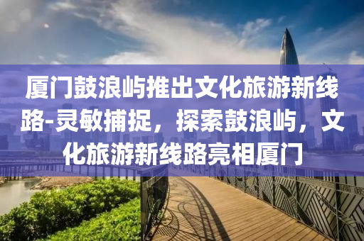 廈門鼓浪嶼推出文化旅游新線路-靈敏捕捉，探索鼓浪嶼，文化旅游新線路亮相廈門