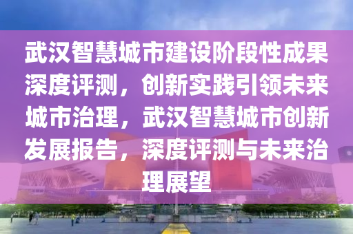 武漢智慧城市建設(shè)階段性成果深度評(píng)測(cè)，創(chuàng)新實(shí)踐引領(lǐng)未來城市治理，武漢智慧城市創(chuàng)新發(fā)展報(bào)告，深度評(píng)測(cè)與未來治理展望