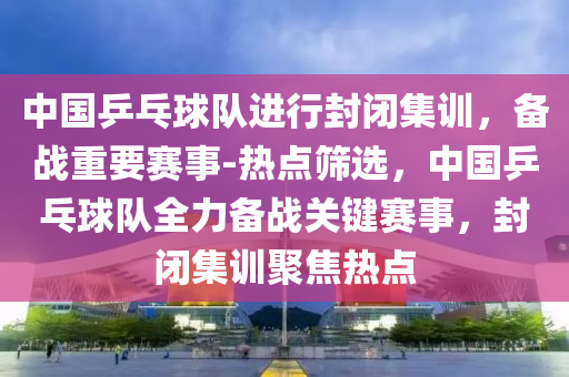 中國乒乓球隊進行封閉集訓(xùn)，備戰(zhàn)重要賽事-熱點篩選，中國乒乓球隊全力備戰(zhàn)關(guān)鍵賽事，封閉集訓(xùn)聚焦熱點