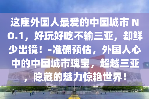 這座外國人最愛的中國城市 NO.1，好玩好吃不輸三亞，卻鮮少出鏡！-準確預(yù)估，外國人心中的中國城市瑰寶，超越三亞，隱藏的魅力驚艷世界！