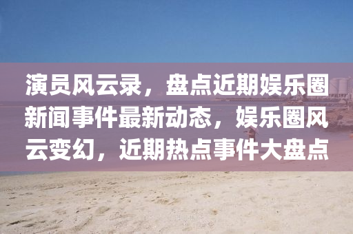 演員風云錄，盤點近期娛樂圈新聞事件最新動態(tài)，娛樂圈風云變幻，近期熱點事件大盤點