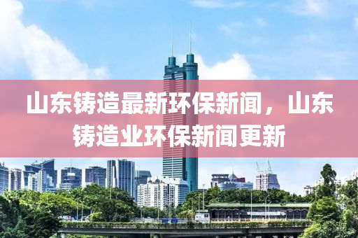 山東鑄造最新環(huán)保新聞，山東鑄造業(yè)環(huán)保新聞更新