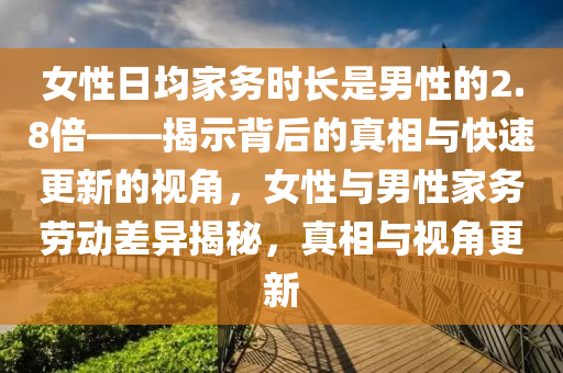 女性日均家務(wù)時長是男性的2.8倍——揭示背后的真相與快速更新的視角，女性與男性家務(wù)勞動差異揭秘，真相與視角更新