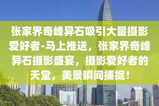 張家界奇峰異石吸引大量攝影愛好者-馬上推送，張家界奇峰異石攝影盛宴，攝影愛好者的天堂，美景瞬間捕捉！