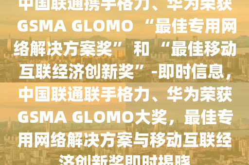 中國聯(lián)通攜手格力、華為榮獲 GSMA GLOMO “最佳專用網(wǎng)絡(luò)解決方案獎” 和 “最佳移動互聯(lián)經(jīng)濟創(chuàng)新獎”-即時信息，中國聯(lián)通聯(lián)手格力、華為榮獲GSMA GLOMO大獎，最佳專用網(wǎng)絡(luò)解決方案與移動互聯(lián)經(jīng)濟創(chuàng)新獎即時揭曉