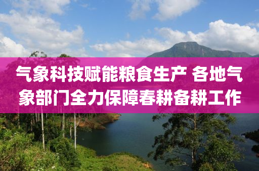 氣象科技賦能糧食生產(chǎn) 各地氣象部門全力保障春耕備耕工作