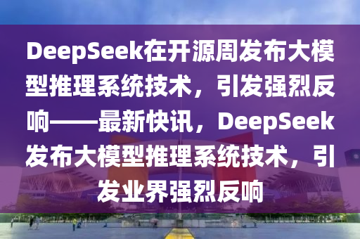 DeepSeek 通過 “開源周” 及發(fā)布大模型推理系統(tǒng)技術(shù)介紹引發(fā)強烈反響-最新快訊