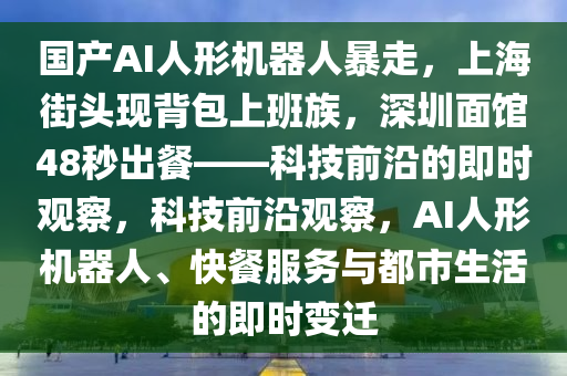 國產(chǎn)AI人形機器人暴走，上海街頭現(xiàn)背包上班族，深圳面館48秒出餐——科技前沿的即時觀察，科技前沿觀察，AI人形機器人、快餐服務(wù)與都市生活的即時變遷