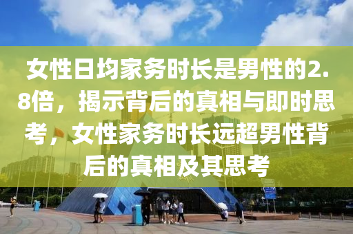 女性日均家務(wù)時(shí)長(zhǎng)是男性的2.8倍，揭示背后的真相與即時(shí)思考，女性家務(wù)時(shí)長(zhǎng)遠(yuǎn)超男性背后的真相及其思考