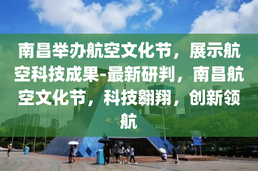 南昌舉辦航空文化節(jié)，展示航空科技成果-最新研判，南昌航空文化節(jié)，科技翱翔，創(chuàng)新領(lǐng)航