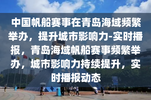 中國帆船賽事在青島海域頻繁舉辦，提升城市影響力-實(shí)時(shí)播報(bào)，青島海域帆船賽事頻繁舉辦，城市影響力持續(xù)提升，實(shí)時(shí)播報(bào)動態(tài)