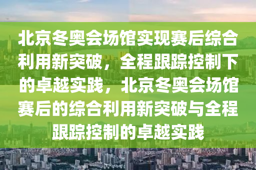 北京冬奧會場館實現(xiàn)賽后綜合利用新突破，全程跟蹤控制下的卓越實踐，北京冬奧會場館賽后的綜合利用新突破與全程跟蹤控制的卓越實踐