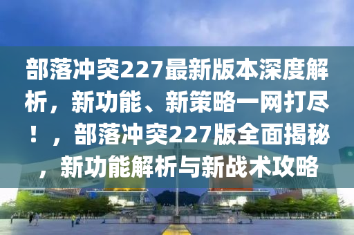 部落沖突227最新版本深度解析，新功能、新策略一網(wǎng)打盡！，部落沖突227版全面揭秘，新功能解析與新戰(zhàn)術(shù)攻略