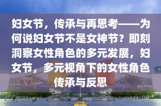 婦女節(jié)，傳承與再思考——為何說婦女節(jié)不是女神節(jié)？即刻洞察女性角色的多元發(fā)展，婦女節(jié)，多元視角下的女性角色傳承與反思