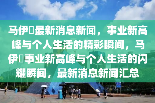 馬伊琍最新消息新聞，事業(yè)新高峰與個人生活的精彩瞬間，馬伊琍事業(yè)新高峰與個人生活的閃耀瞬間，最新消息新聞匯總