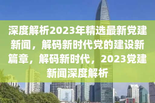 深度解析2023年精選最新黨建新聞，解碼新時代黨的建設(shè)新篇章，解碼新時代，2023黨建新聞深度解析