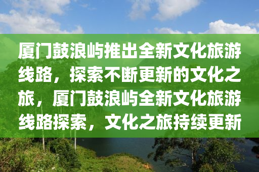 廈門(mén)鼓浪嶼推出全新文化旅游線(xiàn)路，探索不斷更新的文化之旅，廈門(mén)鼓浪嶼全新文化旅游線(xiàn)路探索，文化之旅持續(xù)更新