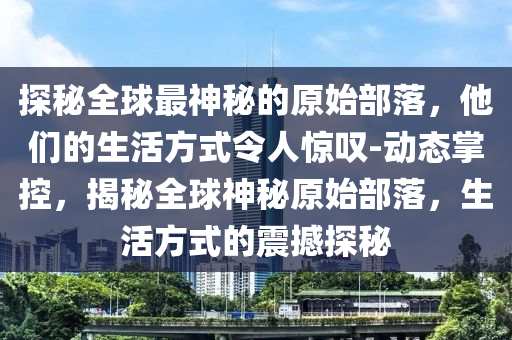 探秘全球最神秘的原始部落，他們的生活方式令人驚嘆-動(dòng)態(tài)掌控，揭秘全球神秘原始部落，生活方式的震撼探秘