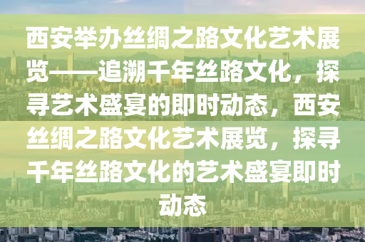 西安舉辦絲綢之路文化藝術(shù)展覽——追溯千年絲路文化，探尋藝術(shù)盛宴的即時動態(tài)，西安絲綢之路文化藝術(shù)展覽，探尋千年絲路文化的藝術(shù)盛宴即時動態(tài)