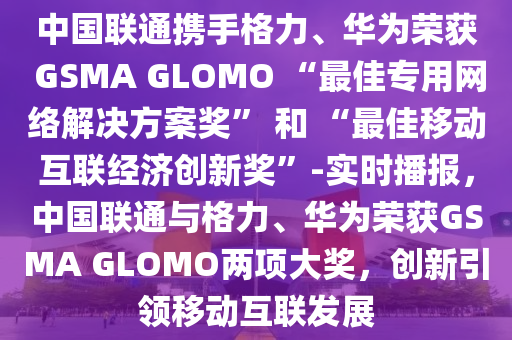 中國聯(lián)通攜手格力、華為榮獲 GSMA GLOMO “最佳專用網(wǎng)絡(luò)解決方案獎” 和 “最佳移動互聯(lián)經(jīng)濟創(chuàng)新獎”-實時播報，中國聯(lián)通與格力、華為榮獲GSMA GLOMO兩項大獎，創(chuàng)新引領(lǐng)移動互聯(lián)發(fā)展