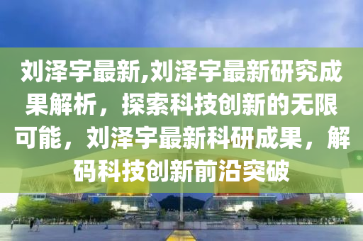 劉澤宇最新,劉澤宇最新研究成果解析，探索科技創(chuàng)新的無限可能，劉澤宇最新科研成果，解碼科技創(chuàng)新前沿突破