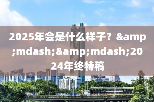 2025年會是什么樣子？&mdash;&mdash;2024年終特稿