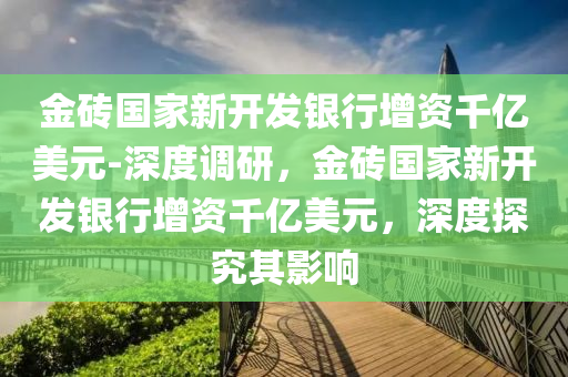 金磚國家新開發(fā)銀行增資千億美元-深度調研，金磚國家新開發(fā)銀行增資千億美元，深度探究其影響